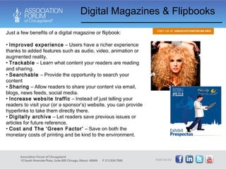 Digital Magazines & Flipbooks Just a few benefits of a digital magazine or flipbook: Improved experience  – Users have a richer experience thanks to added features such as audio, video, animation or augmented reality.  Trackable  – Learn what content your readers are reading and sharing.  Searchable  – Provide the opportunity to search your content  Sharing  – Allow readers to share your content via email, blogs, news feeds, social media.  Increase website traffic  – Instead of just telling your readers to visit your (or a sponsor’s) website, you can provide hyperlinks to take them directly there.  Digitally archive  – Let readers save previous issues or articles for future reference.  Cost and The ‘Green Factor’  – Save on both the monetary costs of printing and be kind to the environment. 