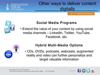 Social Media Programs Extend the value of your content by using social media channels – LinkedIn, Twitter, YouTube, Facebook, etc. Hybrid Multi-Media Options CDs, DVDs, podcasts, webcasts, augmented reality and video can further personalize and target valuable information Other ways to deliver content digitally 