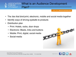The  ties that bind  print, electronic, mobile and social media together Identify ways of driving eyeballs to products Distribution plan Print: Hotels, racks, door drops Electronic: Blasts, links and buttons Mobile: Print, digital, social media Social media What is an Audience Development Plan? 