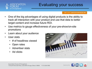 One of the big advantages of using digital products is the ability to track all interaction with your product and use that data to better target content and increase future ROI. Use metrics to gauge effectiveness of your pre-show/on-site promotions Learn about your audience User stats # of headlines viewed Open rates Advertiser stats Ad clicks Evaluating your success 