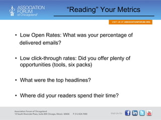 “ Reading” Your Metrics  Low Open Rates: What was your percentage of  delivered emails? Low click-through rates: Did you offer plenty of opportunities (tools, six packs) What were the top headlines? Where did your readers spend their time?  