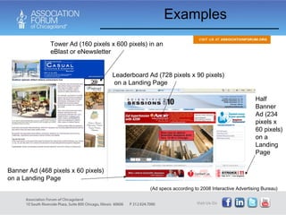 Examples Tower Ad (160 pixels x 600 pixels) in an eBlast or eNewsletter Leaderboard Ad (728 pixels x 90 pixels)  on a Landing Page Banner Ad (468 pixels x 60 pixels) on a Landing Page Half Banner Ad (234 pixels x 60 pixels) on a Landing Page (Ad specs according to 2008 Interactive Advertising Bureau) 