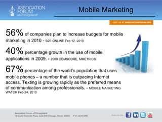 Mobile Marketing 56%  of companies plan to increase budgets for mobile marketing in 2010 -  B2B ONLINE Feb 12, 2010 40%  percentage growth in the use of mobile applications in 2009. -  2009 COMSCORE, MMETRICS 67%  percentage of the world’s population that uses mobile phones – a number that is outpacing Internet access. Texting is growing rapidly as the preferred means of communication among professionals. -  MOBILE MARKETING WATCH Feb 24, 2010 