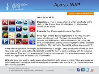App vs. WAP What is an APP? Description  - This is an app which is written specifically for the platform (like iPhone, Android or Blackberry).  It is installed directly on the phone.  Example : Any iPhone app in the Apple App Store. Pros : Apps are like desktop applications in that they are very responsive to user input.  They can take advantage of the inherent user interface and all the hardware on the phone, like GPS, accelerometer, camera, advanced graphics cards, bluetooth and others.  They can work, if designed, without any connectivity. Cons : Native apps have the longest development time of all apps.  They are also the costliest as apps need to be built for cross platform functionality in order for them to work seamlessly with the individual smart phones. They also only work on smartphones so any user without a smartphone cannot utilize a native app. Apps have the highest cost of ownership. When to use : You want to create an app when high-tech performance is critical. When your goals are more design and branding focused and when your situation requires that the app work when no data or cell service is available. 