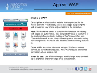 App vs. WAP What is a WAP? Description : A Web App is a website that is optimized for the mobile platform.  You typically access these apps by opening the web browser on your phone and navigating to the correct url. Pros : WAPs are the fastest to build because the tools for creating web pages are quite mature.  You can probably save at least 25% of the total cost of ownership by building a WAP instead of an app.  They will also work across many different types of phones including non-smartphones. WAPs are also easier to add functionality features to. Cons : WAPs are not as interactive as apps. WAPs run on web servers, so a web host is required.  Also, WAPs require an internet connection, where apps do not.  When to use :  Use a WAP when you want to target many different types of phones and time/budget are a consideration.   