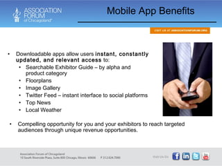 Mobile App Benefits Downloadable apps allow users  instant, constantly updated, and relevant access  to: Searchable Exhibitor Guide – by alpha and product category Floorplans Image Gallery Twitter Feed – instant interface to social platforms Top News Local Weather Compelling opportunity for you and your exhibitors to reach targeted audiences through unique revenue opportunities. 