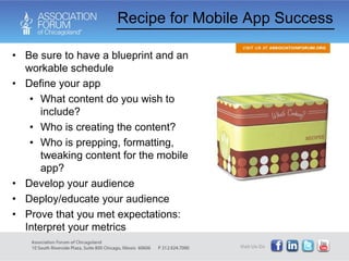 Be sure to have a blueprint and an workable schedule Define your app What content do you wish to include? Who is creating the content? Who is prepping, formatting, tweaking content for the mobile app? Develop your audience Deploy/educate your audience Prove that you met expectations: Interpret your metrics Recipe for Mobile App Success 