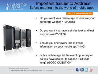Do you want your mobile app to look like your corporate website? (MAYBE) Do you want it to have a similar look and feel as your event? (YES) Should you offer every iota of event information on your mobile app? (NO) Is this mobile app for the event cycle only or do you have content to support it all year long? (GOOD QUESTION) Important Issues to Address Before entering into the world of mobile apps 