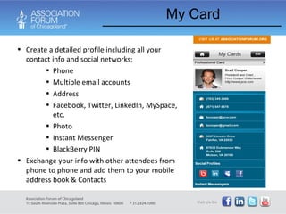 My Card Create a detailed profile including all your contact info and social networks: Phone Multiple email accounts Address Facebook, Twitter, LinkedIn, MySpace, etc.  Photo Instant Messenger BlackBerry PIN Exchange your info with other attendees from phone to phone and add them to your mobile address book & Contacts 