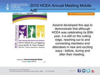 Ascend developed this app to demonstrate that although HCEA was celebrating its 80th year, it is still on the cutting edge, reaching out to and connecting members and attendees in new and exciting ways - before, during and after their meeting.  2010 HCEA Annual Meeting Mobile App 
