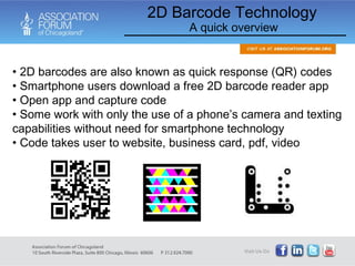 2D barcodes are also known as quick response (QR) codes  Smartphone users download a free 2D barcode reader app Open app and capture code Some work with only the use of a phone’s camera and texting capabilities without need for smartphone technology Code takes user to website, business card, pdf, video 2D Barcode Technology A quick overview 
