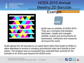 HCEA 2010 Annual Meeting 2D Barcode Example Kubik was an exhibitor at HCEA 2010. They are a company that designs, fabricates, installs and manages exhibits, events and environments for businesses, institutions and museums all around the world.  Kubik placed this 2D barcode on an easel stand within their booth at HCEA to allow attendees to receive a company promotional video sent directly to their phone. The program was so successful they extended their contract for the barcode to an entire year beyond the HCEA event. 