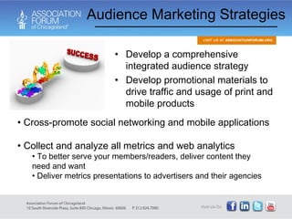Audience Marketing Strategies Develop a comprehensive integrated audience strategy Develop promotional materials to drive traffic and usage of print and mobile products Cross-promote social networking and mobile applications Collect and analyze all metrics and web analytics To better serve your members/readers, deliver content they need and want Deliver metrics presentations to advertisers and their agencies 