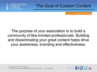 The Goal of Custom Content The purpose of your association is to build a community of like-minded professionals. Building and disseminating your great content helps drive your awareness, branding and effectiveness. 