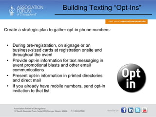 Building Texting “Opt-Ins” During pre-registration, on signage or on business-sized cards at registration onsite and throughout the event Provide opt-in information for text messaging in event promotional blasts and other email communications Present opt-in information in printed directories and direct mail If you already have mobile numbers, send opt-in invitation to that list Create a strategic plan to gather opt-in phone numbers: 