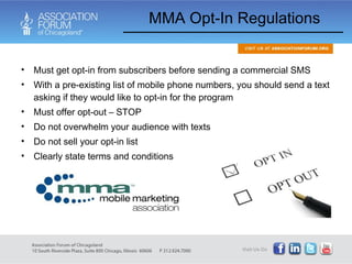 Must get opt-in from subscribers before sending a commercial SMS With a pre-existing list of mobile phone numbers, you should send a text asking if they would like to opt-in for the program Must offer opt-out – STOP Do not overwhelm your audience with texts Do not sell your opt-in list Clearly state terms and conditions MMA Opt-In Regulations 