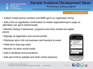 Collect mobile phone numbers and SMS opt-in on registration forms. Add a link on registration confirmation to mobile registration/opt-in page so attendees can opt-in electronically. Mention texting in directories, programs and other printed and digital pieces Signage at registration and around exhibit Distribute opt-in info via business card handout at event Hotel door drop bag insert Mention via other social media Add to all eblast communications Add opt-in link to website and other online presence Sample Audience Development Ideas Promoting a texting program 