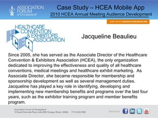 Case Study – HCEA Mobile App 2010 HCEA Annual Meeting Audience Development Since 2005, she has served as the Associate Director of the Healthcare Convention & Exhibitors Association (HCEA), the only organization dedicated to improving the effectiveness and quality of all healthcare conventions, medical meetings and healthcare exhibit marketing.  As Associate Director, she became responsible for membership and sponsorship development as well as several management duties. Jacqueline has played a key role in identifying, developing and implementing new membership benefits and programs over the last four years, such as the exhibitor training program and member benefits program.  Jacqueline Beaulieu  