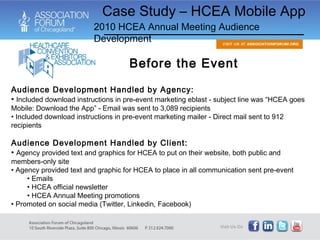 Case Study – HCEA Mobile App 2010 HCEA Annual Meeting Audience Development Audience Development Handled by Agency: Included download instructions in pre-event marketing eblast - subject line was “HCEA goes Mobile: Download the App” - Email was sent to 3,089 recipients Included download instructions in pre-event marketing mailer - Direct mail sent to 912 recipients Audience Development Handled by Client: Agency provided text and graphics for HCEA to put on their website, both public and members-only site Agency provided text and graphic for HCEA to place in all communication sent pre-event Emails HCEA official newsletter HCEA Annual Meeting promotions Promoted on social media (Twitter, Linkedin, Facebook) Before the Event 
