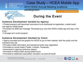 During the Event Audience Development handled by Agency: Printed postcard with download instructions to be distributed at registration, mobile booth, and Agency exhibit booth Promoted via SMS text message “Download your own free HCEA mobile app and stay in the know.” Full page ad in event program Audience Development Handled by Client: Agency provided text and graphic for HCEA to put on their website, both the public and the members-only site Provided mobile information and assistance booth near registration Promoted on social media (Twitter, Linkedin, Facebook) Announced in opening ceremony speech Promoted in HCEA booth during exhibit hours Promoted to healthcare association members via word-of-mouth Case Study – HCEA Mobile App 2010 HCEA Annual Meeting Audience Development 