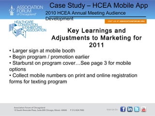 Larger sign at mobile booth Begin program / promotion earlier Starburst on program cover…See page 3 for mobile options Collect mobile numbers on print and online registration forms for texting program Key Learnings and Adjustments to Marketing for 2011 Case Study – HCEA Mobile App 2010 HCEA Annual Meeting Audience Development 