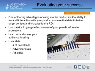One of the big advantages of using mobile products is the ability to track all interaction with your product and use that data to better target content and increase future ROI. Use metrics to gauge effectiveness of your pre-show/on-site promotions Learn what devices your  audience is using User stats # of downloads Advertiser stats Ad clicks Evaluating your success 