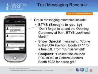 Text Messaging Revenue Opt-in messaging examples include: BTYB (Brought to you by)  “Don’t forget to attend the Opening Ceremony at 9am. BTYB Lockheed Martin” Show Special  messaging: “Come to the USA Pavilion, Booth #777 for a free gift. From “Curtiss Wright” Coupons : “Present this coupon PROMO10 at General Atomics Booth #222 for a free gift.” 