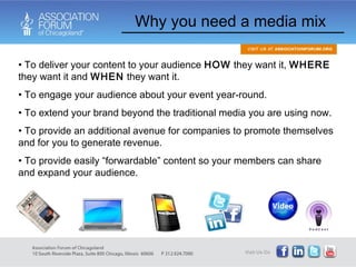 Why you need a media mix To deliver your content to your audience  HOW  they want it,  WHERE  they want it and  WHEN  they want it.  To engage your audience about your event year-round.  To extend your brand beyond the traditional media you are using now. To provide an additional avenue for companies to promote themselves and for you to generate revenue. To provide easily “forwardable” content so your members can share and expand your audience.  