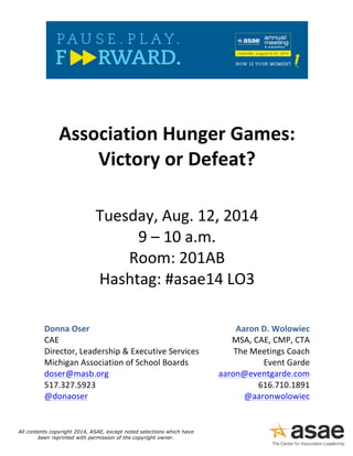 ! 
! 
! 
Association!Hunger!Games:! 
Victory!or!Defeat?! 
! 
Tuesday,!Aug.!12,!2014! 
9!–!10!a.m.! 
Room:!201AB! 
Hashtag:!#asae14!LO3! 
! 
Donna!Oser! 
CAE! 
Director,!Leadership!&!Executive!Services! 
Michigan!Association!of!School!Boards! 
doser@masb.org! 
517.327.5923! 
@donaoser! 
Aaron!D.!Wolowiec! 
MSA,!CAE,!CMP,!CTA! 
The!Meetings!Coach! 
Event!Garde!! 
aaron@eventgarde.com! 
616.710.1891! 
@aaronwolowiec! 
! 
! 
!! 
All contents copyright 2014, ASAE, except noted selections which have 
been reprinted with permission of the copyright owner. 
 