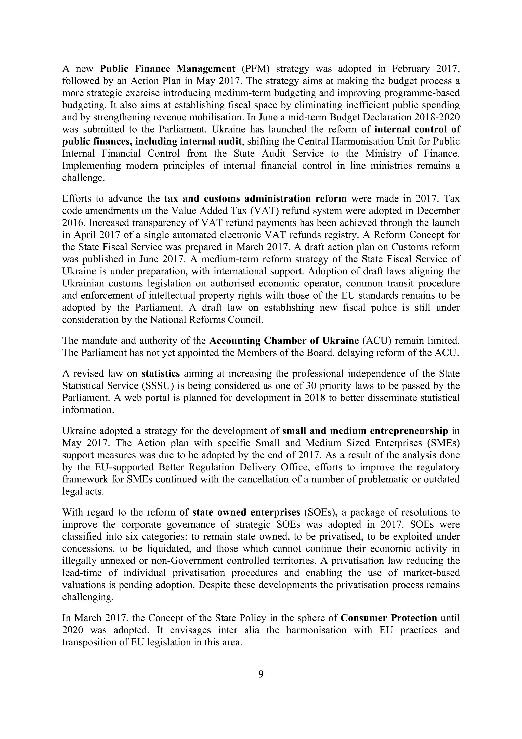 9
A new Public Finance Management (PFM) strategy was adopted in February 2017,
followed by an Action Plan in May 2017. The strategy aims at making the budget process a
more strategic exercise introducing medium-term budgeting and improving programme-based
budgeting. It also aims at establishing fiscal space by eliminating inefficient public spending
and by strengthening revenue mobilisation. In June a mid-term Budget Declaration 2018-2020
was submitted to the Parliament. Ukraine has launched the reform of internal control of
public finances, including internal audit, shifting the Central Harmonisation Unit for Public
Internal Financial Control from the State Audit Service to the Ministry of Finance.
Implementing modern principles of internal financial control in line ministries remains a
challenge.
Efforts to advance the tax and customs administration reform were made in 2017. Tax
code amendments on the Value Added Tax (VAT) refund system were adopted in December
2016. Increased transparency of VAT refund payments has been achieved through the launch
in April 2017 of a single automated electronic VAT refunds registry. A Reform Concept for
the State Fiscal Service was prepared in March 2017. A draft action plan on Customs reform
was published in June 2017. A medium-term reform strategy of the State Fiscal Service of
Ukraine is under preparation, with international support. Adoption of draft laws aligning the
Ukrainian customs legislation on authorised economic operator, common transit procedure
and enforcement of intellectual property rights with those of the EU standards remains to be
adopted by the Parliament. A draft law on establishing new fiscal police is still under
consideration by the National Reforms Council.
The mandate and authority of the Accounting Chamber of Ukraine (ACU) remain limited.
The Parliament has not yet appointed the Members of the Board, delaying reform of the ACU.
A revised law on statistics aiming at increasing the professional independence of the State
Statistical Service (SSSU) is being considered as one of 30 priority laws to be passed by the
Parliament. A web portal is planned for development in 2018 to better disseminate statistical
information.
Ukraine adopted a strategy for the development of small and medium entrepreneurship in
May 2017. The Action plan with specific Small and Medium Sized Enterprises (SMEs)
support measures was due to be adopted by the end of 2017. As a result of the analysis done
by the EU-supported Better Regulation Delivery Office, efforts to improve the regulatory
framework for SMEs continued with the cancellation of a number of problematic or outdated
legal acts.
With regard to the reform of state owned enterprises (SOEs), a package of resolutions to
improve the corporate governance of strategic SOEs was adopted in 2017. SOEs were
classified into six categories: to remain state owned, to be privatised, to be exploited under
concessions, to be liquidated, and those which cannot continue their economic activity in
illegally annexed or non-Government controlled territories. A privatisation law reducing the
lead-time of individual privatisation procedures and enabling the use of market-based
valuations is pending adoption. Despite these developments the privatisation process remains
challenging.
In March 2017, the Concept of the State Policy in the sphere of Consumer Protection until
2020 was adopted. It envisages inter alia the harmonisation with EU practices and
transposition of EU legislation in this area.
 