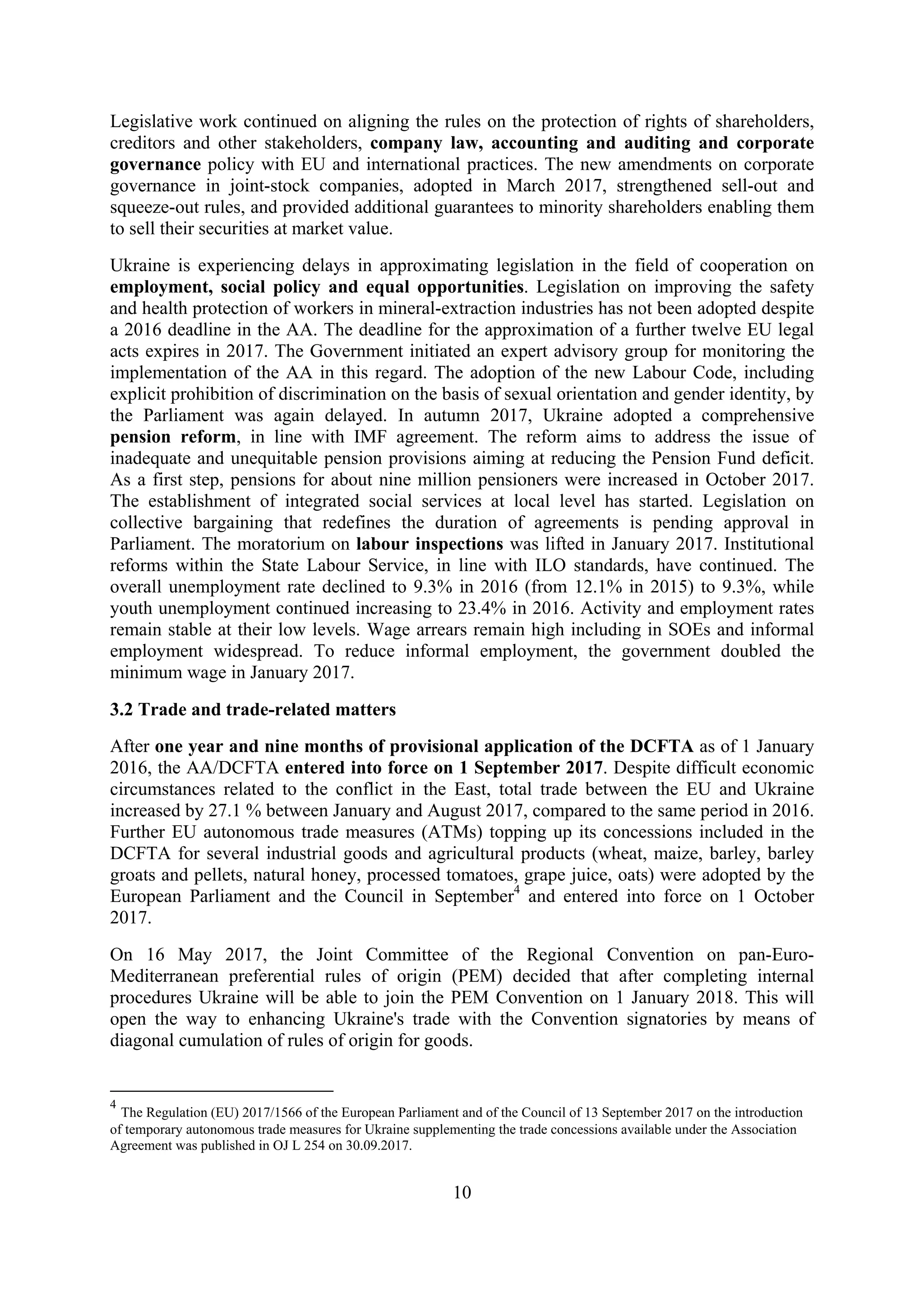 10
Legislative work continued on aligning the rules on the protection of rights of shareholders,
creditors and other stakeholders, company law, accounting and auditing and corporate
governance policy with EU and international practices. The new amendments on corporate
governance in joint-stock companies, adopted in March 2017, strengthened sell-out and
squeeze-out rules, and provided additional guarantees to minority shareholders enabling them
to sell their securities at market value.
Ukraine is experiencing delays in approximating legislation in the field of cooperation on
employment, social policy and equal opportunities. Legislation on improving the safety
and health protection of workers in mineral-extraction industries has not been adopted despite
a 2016 deadline in the AA. The deadline for the approximation of a further twelve EU legal
acts expires in 2017. The Government initiated an expert advisory group for monitoring the
implementation of the AA in this regard. The adoption of the new Labour Code, including
explicit prohibition of discrimination on the basis of sexual orientation and gender identity, by
the Parliament was again delayed. In autumn 2017, Ukraine adopted a comprehensive
pension reform, in line with IMF agreement. The reform aims to address the issue of
inadequate and unequitable pension provisions aiming at reducing the Pension Fund deficit.
As a first step, pensions for about nine million pensioners were increased in October 2017.
The establishment of integrated social services at local level has started. Legislation on
collective bargaining that redefines the duration of agreements is pending approval in
Parliament. The moratorium on labour inspections was lifted in January 2017. Institutional
reforms within the State Labour Service, in line with ILO standards, have continued. The
overall unemployment rate declined to 9.3% in 2016 (from 12.1% in 2015) to 9.3%, while
youth unemployment continued increasing to 23.4% in 2016. Activity and employment rates
remain stable at their low levels. Wage arrears remain high including in SOEs and informal
employment widespread. To reduce informal employment, the government doubled the
minimum wage in January 2017.
3.2 Trade and trade-related matters
After one year and nine months of provisional application of the DCFTA as of 1 January
2016, the AA/DCFTA entered into force on 1 September 2017. Despite difficult economic
circumstances related to the conflict in the East, total trade between the EU and Ukraine
increased by 27.1 % between January and August 2017, compared to the same period in 2016.
Further EU autonomous trade measures (ATMs) topping up its concessions included in the
DCFTA for several industrial goods and agricultural products (wheat, maize, barley, barley
groats and pellets, natural honey, processed tomatoes, grape juice, oats) were adopted by the
European Parliament and the Council in September4
and entered into force on 1 October
2017.
On 16 May 2017, the Joint Committee of the Regional Convention on pan-Euro-
Mediterranean preferential rules of origin (PEM) decided that after completing internal
procedures Ukraine will be able to join the PEM Convention on 1 January 2018. This will
open the way to enhancing Ukraine's trade with the Convention signatories by means of
diagonal cumulation of rules of origin for goods.
4
The Regulation (EU) 2017/1566 of the European Parliament and of the Council of 13 September 2017 on the introduction
of temporary autonomous trade measures for Ukraine supplementing the trade concessions available under the Association
Agreement was published in OJ L 254 on 30.09.2017.
 