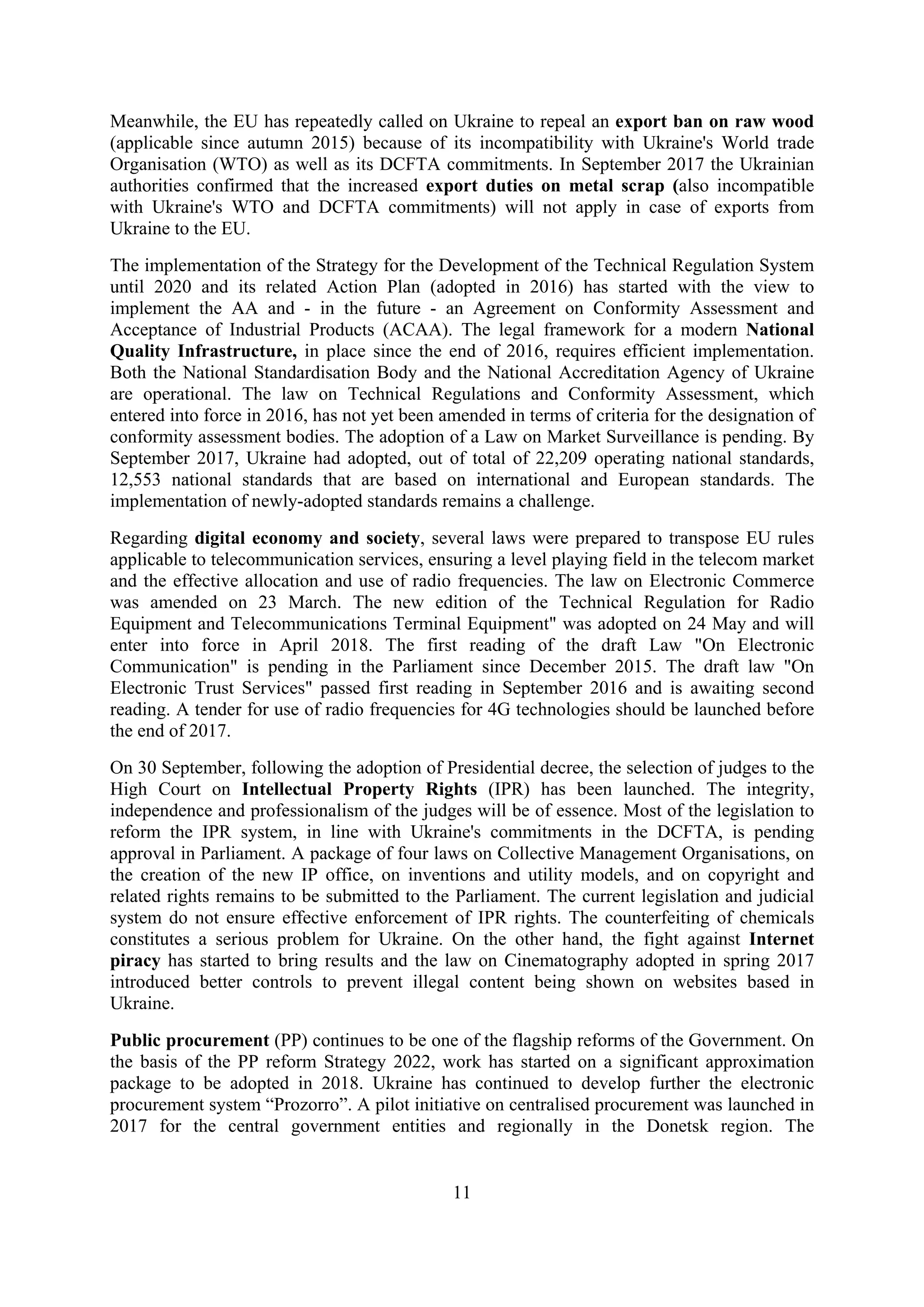 11
Meanwhile, the EU has repeatedly called on Ukraine to repeal an export ban on raw wood
(applicable since autumn 2015) because of its incompatibility with Ukraine's World trade
Organisation (WTO) as well as its DCFTA commitments. In September 2017 the Ukrainian
authorities confirmed that the increased export duties on metal scrap (also incompatible
with Ukraine's WTO and DCFTA commitments) will not apply in case of exports from
Ukraine to the EU.
The implementation of the Strategy for the Development of the Technical Regulation System
until 2020 and its related Action Plan (adopted in 2016) has started with the view to
implement the AA and - in the future - an Agreement on Conformity Assessment and
Acceptance of Industrial Products (ACAA). The legal framework for a modern National
Quality Infrastructure, in place since the end of 2016, requires efficient implementation.
Both the National Standardisation Body and the National Accreditation Agency of Ukraine
are operational. The law on Technical Regulations and Conformity Assessment, which
entered into force in 2016, has not yet been amended in terms of criteria for the designation of
conformity assessment bodies. The adoption of a Law on Market Surveillance is pending. By
September 2017, Ukraine had adopted, out of total of 22,209 operating national standards,
12,553 national standards that are based on international and European standards. The
implementation of newly-adopted standards remains a challenge.
Regarding digital economy and society, several laws were prepared to transpose EU rules
applicable to telecommunication services, ensuring a level playing field in the telecom market
and the effective allocation and use of radio frequencies. The law on Electronic Commerce
was amended on 23 March. The new edition of the Technical Regulation for Radio
Equipment and Telecommunications Terminal Equipment" was adopted on 24 May and will
enter into force in April 2018. The first reading of the draft Law "On Electronic
Communication" is pending in the Parliament since December 2015. The draft law "On
Electronic Trust Services" passed first reading in September 2016 and is awaiting second
reading. A tender for use of radio frequencies for 4G technologies should be launched before
the end of 2017.
On 30 September, following the adoption of Presidential decree, the selection of judges to the
High Court on Intellectual Property Rights (IPR) has been launched. The integrity,
independence and professionalism of the judges will be of essence. Most of the legislation to
reform the IPR system, in line with Ukraine's commitments in the DCFTA, is pending
approval in Parliament. A package of four laws on Collective Management Organisations, on
the creation of the new IP office, on inventions and utility models, and on copyright and
related rights remains to be submitted to the Parliament. The current legislation and judicial
system do not ensure effective enforcement of IPR rights. The counterfeiting of chemicals
constitutes a serious problem for Ukraine. On the other hand, the fight against Internet
piracy has started to bring results and the law on Cinematography adopted in spring 2017
introduced better controls to prevent illegal content being shown on websites based in
Ukraine.
Public procurement (PP) continues to be one of the flagship reforms of the Government. On
the basis of the PP reform Strategy 2022, work has started on a significant approximation
package to be adopted in 2018. Ukraine has continued to develop further the electronic
procurement system “Prozorro”. A pilot initiative on centralised procurement was launched in
2017 for the central government entities and regionally in the Donetsk region. The
 