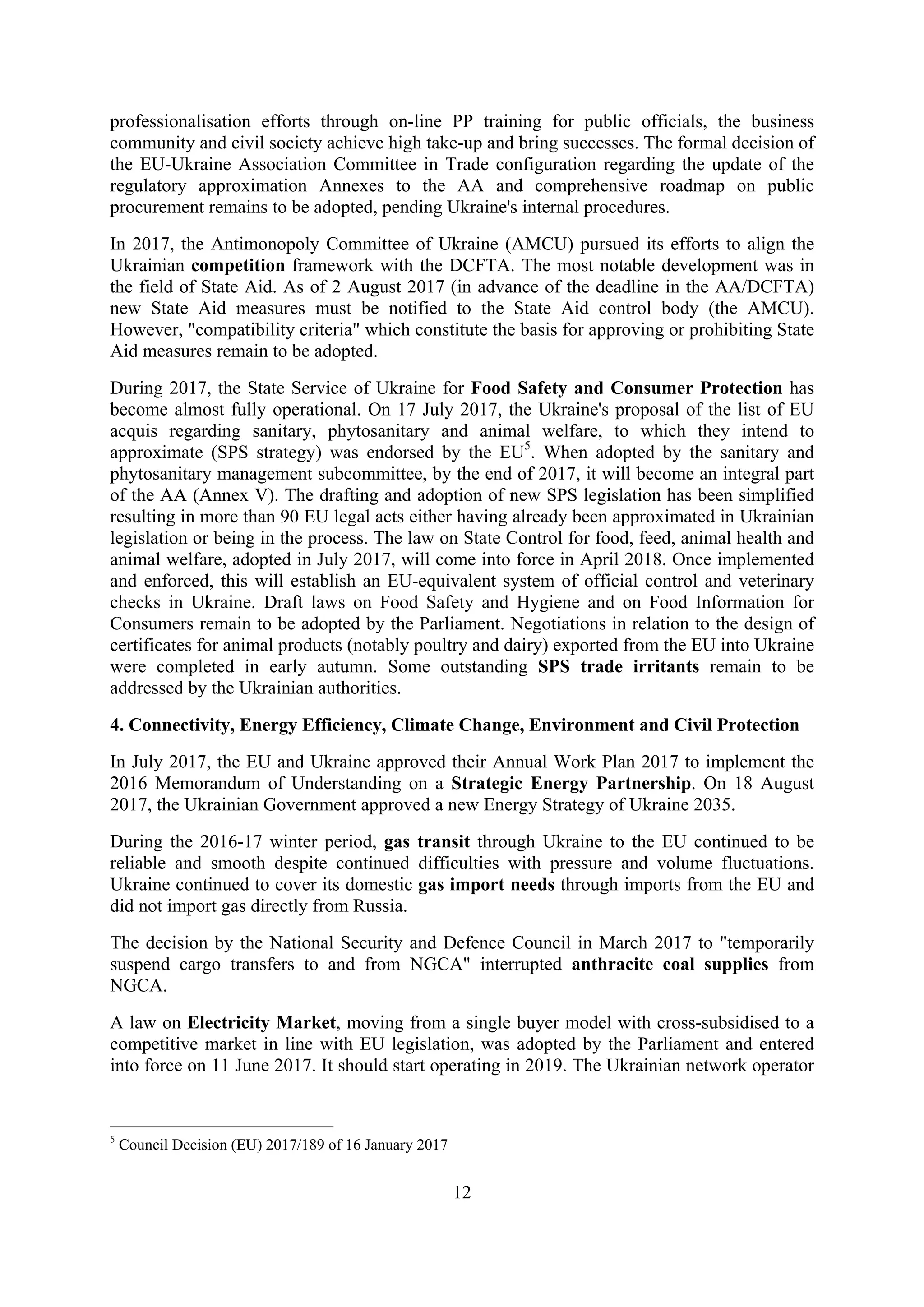 12
professionalisation efforts through on-line PP training for public officials, the business
community and civil society achieve high take-up and bring successes. The formal decision of
the EU-Ukraine Association Committee in Trade configuration regarding the update of the
regulatory approximation Annexes to the AA and comprehensive roadmap on public
procurement remains to be adopted, pending Ukraine's internal procedures.
In 2017, the Antimonopoly Committee of Ukraine (AMCU) pursued its efforts to align the
Ukrainian competition framework with the DCFTA. The most notable development was in
the field of State Aid. As of 2 August 2017 (in advance of the deadline in the AA/DCFTA)
new State Aid measures must be notified to the State Aid control body (the AMCU).
However, "compatibility criteria" which constitute the basis for approving or prohibiting State
Aid measures remain to be adopted.
During 2017, the State Service of Ukraine for Food Safety and Consumer Protection has
become almost fully operational. On 17 July 2017, the Ukraine's proposal of the list of EU
acquis regarding sanitary, phytosanitary and animal welfare, to which they intend to
approximate (SPS strategy) was endorsed by the EU5
. When adopted by the sanitary and
phytosanitary management subcommittee, by the end of 2017, it will become an integral part
of the AA (Annex V). The drafting and adoption of new SPS legislation has been simplified
resulting in more than 90 EU legal acts either having already been approximated in Ukrainian
legislation or being in the process. The law on State Control for food, feed, animal health and
animal welfare, adopted in July 2017, will come into force in April 2018. Once implemented
and enforced, this will establish an EU-equivalent system of official control and veterinary
checks in Ukraine. Draft laws on Food Safety and Hygiene and on Food Information for
Consumers remain to be adopted by the Parliament. Negotiations in relation to the design of
certificates for animal products (notably poultry and dairy) exported from the EU into Ukraine
were completed in early autumn. Some outstanding SPS trade irritants remain to be
addressed by the Ukrainian authorities.
4. Connectivity, Energy Efficiency, Climate Change, Environment and Civil Protection
In July 2017, the EU and Ukraine approved their Annual Work Plan 2017 to implement the
2016 Memorandum of Understanding on a Strategic Energy Partnership. On 18 August
2017, the Ukrainian Government approved a new Energy Strategy of Ukraine 2035.
During the 2016-17 winter period, gas transit through Ukraine to the EU continued to be
reliable and smooth despite continued difficulties with pressure and volume fluctuations.
Ukraine continued to cover its domestic gas import needs through imports from the EU and
did not import gas directly from Russia.
The decision by the National Security and Defence Council in March 2017 to "temporarily
suspend cargo transfers to and from NGCA" interrupted anthracite coal supplies from
NGCA.
A law on Electricity Market, moving from a single buyer model with cross-subsidised to a
competitive market in line with EU legislation, was adopted by the Parliament and entered
into force on 11 June 2017. It should start operating in 2019. The Ukrainian network operator
5
Council Decision (EU) 2017/189 of 16 January 2017
 