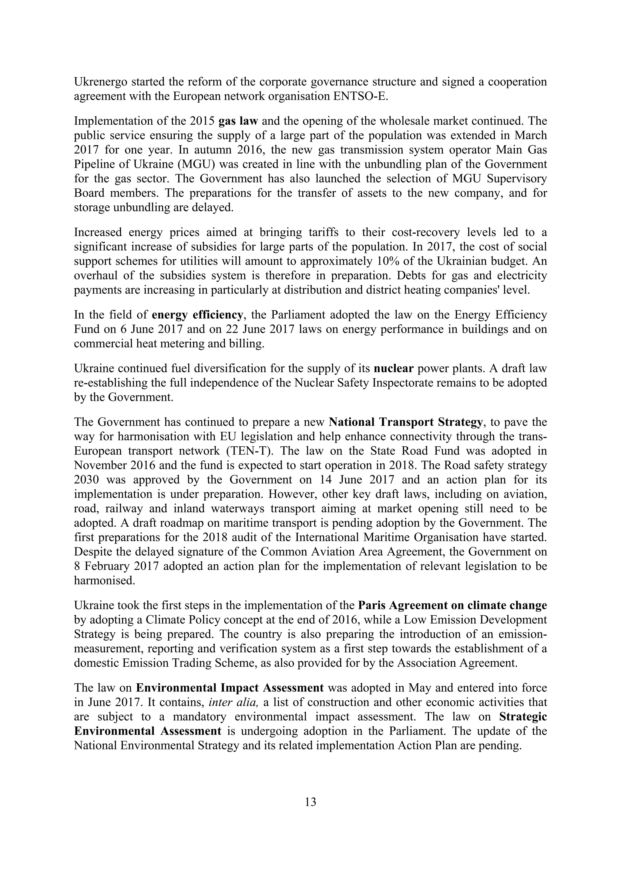 13
Ukrenergo started the reform of the corporate governance structure and signed a cooperation
agreement with the European network organisation ENTSO-E.
Implementation of the 2015 gas law and the opening of the wholesale market continued. The
public service ensuring the supply of a large part of the population was extended in March
2017 for one year. In autumn 2016, the new gas transmission system operator Main Gas
Pipeline of Ukraine (MGU) was created in line with the unbundling plan of the Government
for the gas sector. The Government has also launched the selection of MGU Supervisory
Board members. The preparations for the transfer of assets to the new company, and for
storage unbundling are delayed.
Increased energy prices aimed at bringing tariffs to their cost-recovery levels led to a
significant increase of subsidies for large parts of the population. In 2017, the cost of social
support schemes for utilities will amount to approximately 10% of the Ukrainian budget. An
overhaul of the subsidies system is therefore in preparation. Debts for gas and electricity
payments are increasing in particularly at distribution and district heating companies' level.
In the field of energy efficiency, the Parliament adopted the law on the Energy Efficiency
Fund on 6 June 2017 and on 22 June 2017 laws on energy performance in buildings and on
commercial heat metering and billing.
Ukraine continued fuel diversification for the supply of its nuclear power plants. A draft law
re-establishing the full independence of the Nuclear Safety Inspectorate remains to be adopted
by the Government.
The Government has continued to prepare a new National Transport Strategy, to pave the
way for harmonisation with EU legislation and help enhance connectivity through the trans-
European transport network (TEN-T). The law on the State Road Fund was adopted in
November 2016 and the fund is expected to start operation in 2018. The Road safety strategy
2030 was approved by the Government on 14 June 2017 and an action plan for its
implementation is under preparation. However, other key draft laws, including on aviation,
road, railway and inland waterways transport aiming at market opening still need to be
adopted. A draft roadmap on maritime transport is pending adoption by the Government. The
first preparations for the 2018 audit of the International Maritime Organisation have started.
Despite the delayed signature of the Common Aviation Area Agreement, the Government on
8 February 2017 adopted an action plan for the implementation of relevant legislation to be
harmonised.
Ukraine took the first steps in the implementation of the Paris Agreement on climate change
by adopting a Climate Policy concept at the end of 2016, while a Low Emission Development
Strategy is being prepared. The country is also preparing the introduction of an emission-
measurement, reporting and verification system as a first step towards the establishment of a
domestic Emission Trading Scheme, as also provided for by the Association Agreement.
The law on Environmental Impact Assessment was adopted in May and entered into force
in June 2017. It contains, inter alia, a list of construction and other economic activities that
are subject to a mandatory environmental impact assessment. The law on Strategic
Environmental Assessment is undergoing adoption in the Parliament. The update of the
National Environmental Strategy and its related implementation Action Plan are pending.
 