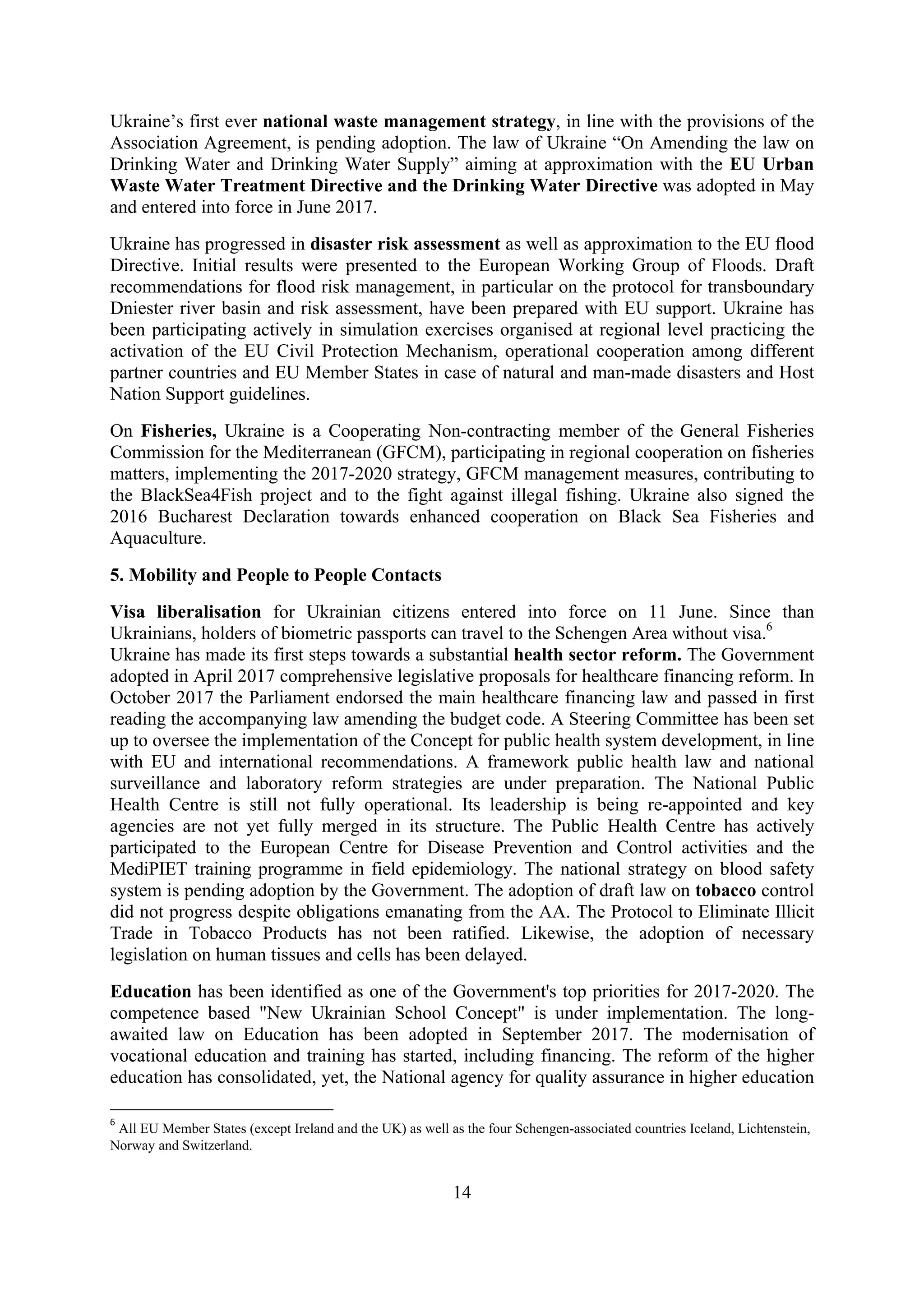 14
Ukraine’s first ever national waste management strategy, in line with the provisions of the
Association Agreement, is pending adoption. The law of Ukraine “On Amending the law on
Drinking Water and Drinking Water Supply” aiming at approximation with the EU Urban
Waste Water Treatment Directive and the Drinking Water Directive was adopted in May
and entered into force in June 2017.
Ukraine has progressed in disaster risk assessment as well as approximation to the EU flood
Directive. Initial results were presented to the European Working Group of Floods. Draft
recommendations for flood risk management, in particular on the protocol for transboundary
Dniester river basin and risk assessment, have been prepared with EU support. Ukraine has
been participating actively in simulation exercises organised at regional level practicing the
activation of the EU Civil Protection Mechanism, operational cooperation among different
partner countries and EU Member States in case of natural and man-made disasters and Host
Nation Support guidelines.
On Fisheries, Ukraine is a Cooperating Non-contracting member of the General Fisheries
Commission for the Mediterranean (GFCM), participating in regional cooperation on fisheries
matters, implementing the 2017-2020 strategy, GFCM management measures, contributing to
the BlackSea4Fish project and to the fight against illegal fishing. Ukraine also signed the
2016 Bucharest Declaration towards enhanced cooperation on Black Sea Fisheries and
Aquaculture.
5. Mobility and People to People Contacts
Visa liberalisation for Ukrainian citizens entered into force on 11 June. Since than
Ukrainians, holders of biometric passports can travel to the Schengen Area without visa.6
Ukraine has made its first steps towards a substantial health sector reform. The Government
adopted in April 2017 comprehensive legislative proposals for healthcare financing reform. In
October 2017 the Parliament endorsed the main healthcare financing law and passed in first
reading the accompanying law amending the budget code. A Steering Committee has been set
up to oversee the implementation of the Concept for public health system development, in line
with EU and international recommendations. A framework public health law and national
surveillance and laboratory reform strategies are under preparation. The National Public
Health Centre is still not fully operational. Its leadership is being re-appointed and key
agencies are not yet fully merged in its structure. The Public Health Centre has actively
participated to the European Centre for Disease Prevention and Control activities and the
MediPIET training programme in field epidemiology. The national strategy on blood safety
system is pending adoption by the Government. The adoption of draft law on tobacco control
did not progress despite obligations emanating from the AA. The Protocol to Eliminate Illicit
Trade in Tobacco Products has not been ratified. Likewise, the adoption of necessary
legislation on human tissues and cells has been delayed.
Education has been identified as one of the Government's top priorities for 2017-2020. The
competence based "New Ukrainian School Concept" is under implementation. The long-
awaited law on Education has been adopted in September 2017. The modernisation of
vocational education and training has started, including financing. The reform of the higher
education has consolidated, yet, the National agency for quality assurance in higher education
6
All EU Member States (except Ireland and the UK) as well as the four Schengen-associated countries Iceland, Lichtenstein,
Norway and Switzerland.
 