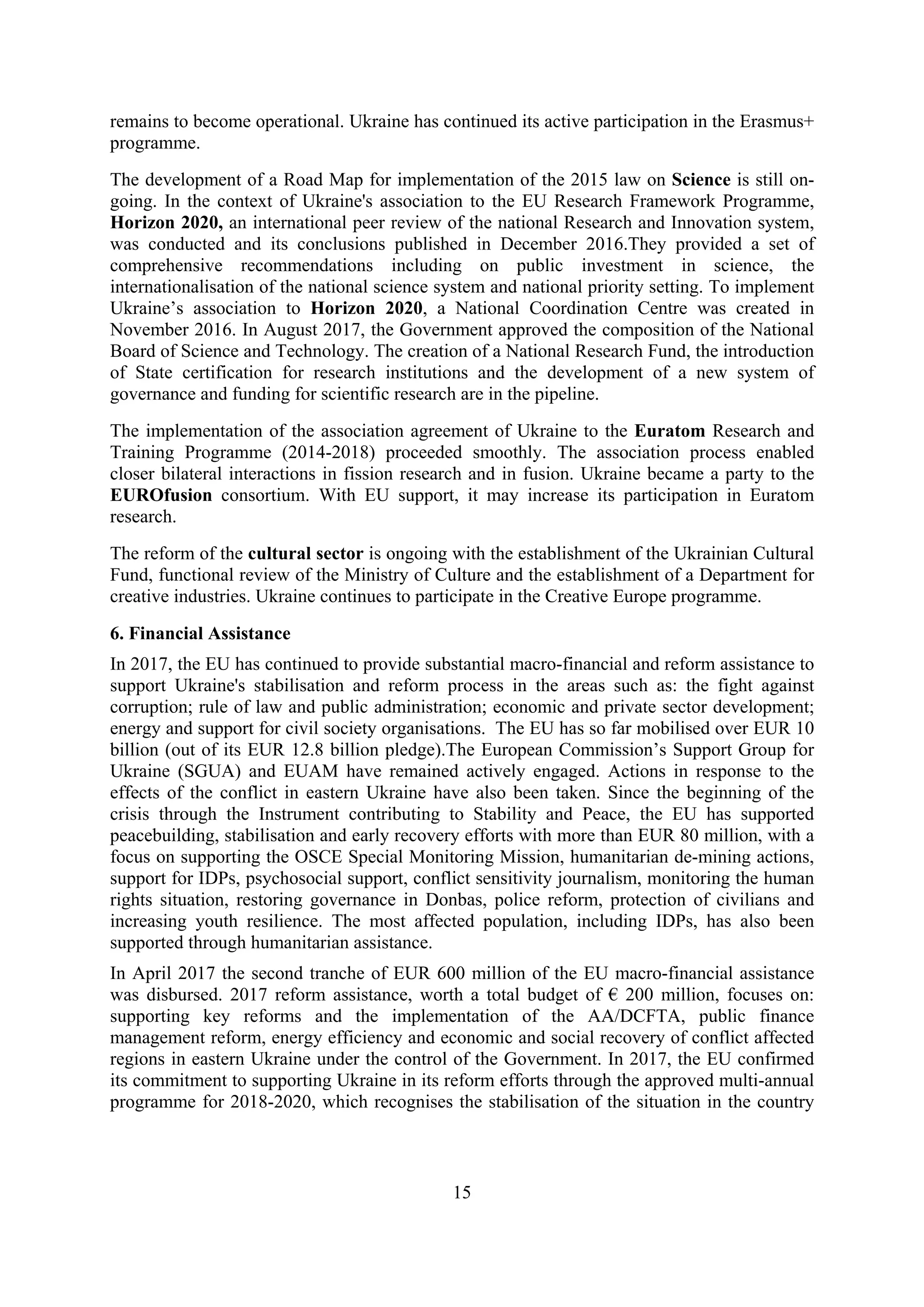15
remains to become operational. Ukraine has continued its active participation in the Erasmus+
programme.
The development of a Road Map for implementation of the 2015 law on Science is still on-
going. In the context of Ukraine's association to the EU Research Framework Programme,
Horizon 2020, an international peer review of the national Research and Innovation system,
was conducted and its conclusions published in December 2016.They provided a set of
comprehensive recommendations including on public investment in science, the
internationalisation of the national science system and national priority setting. To implement
Ukraine’s association to Horizon 2020, a National Coordination Centre was created in
November 2016. In August 2017, the Government approved the composition of the National
Board of Science and Technology. The creation of a National Research Fund, the introduction
of State certification for research institutions and the development of a new system of
governance and funding for scientific research are in the pipeline.
The implementation of the association agreement of Ukraine to the Euratom Research and
Training Programme (2014-2018) proceeded smoothly. The association process enabled
closer bilateral interactions in fission research and in fusion. Ukraine became a party to the
EUROfusion consortium. With EU support, it may increase its participation in Euratom
research.
The reform of the cultural sector is ongoing with the establishment of the Ukrainian Cultural
Fund, functional review of the Ministry of Culture and the establishment of a Department for
creative industries. Ukraine continues to participate in the Creative Europe programme.
6. Financial Assistance
In 2017, the EU has continued to provide substantial macro-financial and reform assistance to
support Ukraine's stabilisation and reform process in the areas such as: the fight against
corruption; rule of law and public administration; economic and private sector development;
energy and support for civil society organisations. The EU has so far mobilised over EUR 10
billion (out of its EUR 12.8 billion pledge).The European Commission’s Support Group for
Ukraine (SGUA) and EUAM have remained actively engaged. Actions in response to the
effects of the conflict in eastern Ukraine have also been taken. Since the beginning of the
crisis through the Instrument contributing to Stability and Peace, the EU has supported
peacebuilding, stabilisation and early recovery efforts with more than EUR 80 million, with a
focus on supporting the OSCE Special Monitoring Mission, humanitarian de-mining actions,
support for IDPs, psychosocial support, conflict sensitivity journalism, monitoring the human
rights situation, restoring governance in Donbas, police reform, protection of civilians and
increasing youth resilience. The most affected population, including IDPs, has also been
supported through humanitarian assistance.
In April 2017 the second tranche of EUR 600 million of the EU macro-financial assistance
was disbursed. 2017 reform assistance, worth a total budget of € 200 million, focuses on:
supporting key reforms and the implementation of the AA/DCFTA, public finance
management reform, energy efficiency and economic and social recovery of conflict affected
regions in eastern Ukraine under the control of the Government. In 2017, the EU confirmed
its commitment to supporting Ukraine in its reform efforts through the approved multi-annual
programme for 2018-2020, which recognises the stabilisation of the situation in the country
 
