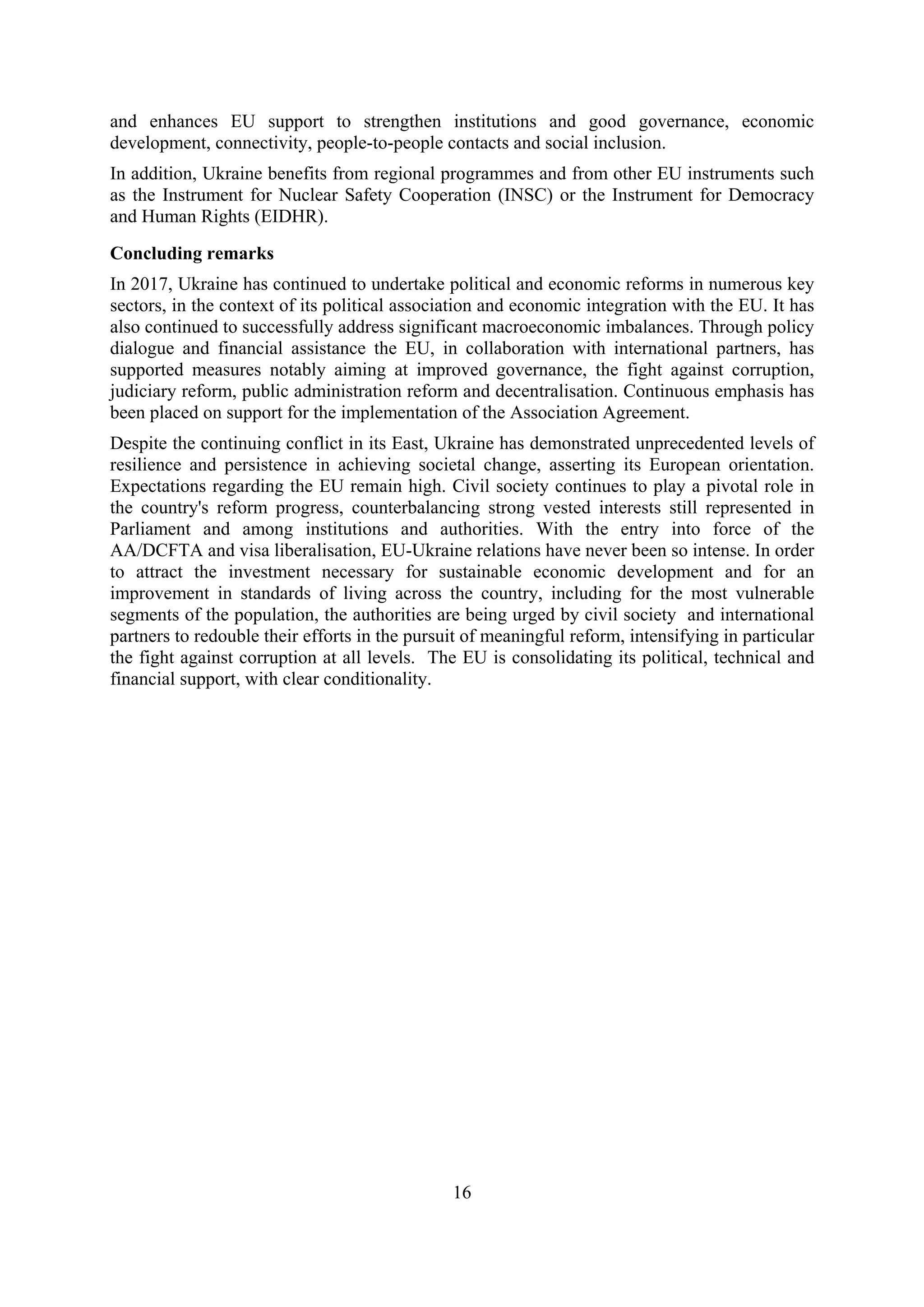 16
and enhances EU support to strengthen institutions and good governance, economic
development, connectivity, people-to-people contacts and social inclusion.
In addition, Ukraine benefits from regional programmes and from other EU instruments such
as the Instrument for Nuclear Safety Cooperation (INSC) or the Instrument for Democracy
and Human Rights (EIDHR).
Concluding remarks
In 2017, Ukraine has continued to undertake political and economic reforms in numerous key
sectors, in the context of its political association and economic integration with the EU. It has
also continued to successfully address significant macroeconomic imbalances. Through policy
dialogue and financial assistance the EU, in collaboration with international partners, has
supported measures notably aiming at improved governance, the fight against corruption,
judiciary reform, public administration reform and decentralisation. Continuous emphasis has
been placed on support for the implementation of the Association Agreement.
Despite the continuing conflict in its East, Ukraine has demonstrated unprecedented levels of
resilience and persistence in achieving societal change, asserting its European orientation.
Expectations regarding the EU remain high. Civil society continues to play a pivotal role in
the country's reform progress, counterbalancing strong vested interests still represented in
Parliament and among institutions and authorities. With the entry into force of the
AA/DCFTA and visa liberalisation, EU-Ukraine relations have never been so intense. In order
to attract the investment necessary for sustainable economic development and for an
improvement in standards of living across the country, including for the most vulnerable
segments of the population, the authorities are being urged by civil society and international
partners to redouble their efforts in the pursuit of meaningful reform, intensifying in particular
the fight against corruption at all levels. The EU is consolidating its political, technical and
financial support, with clear conditionality.
 