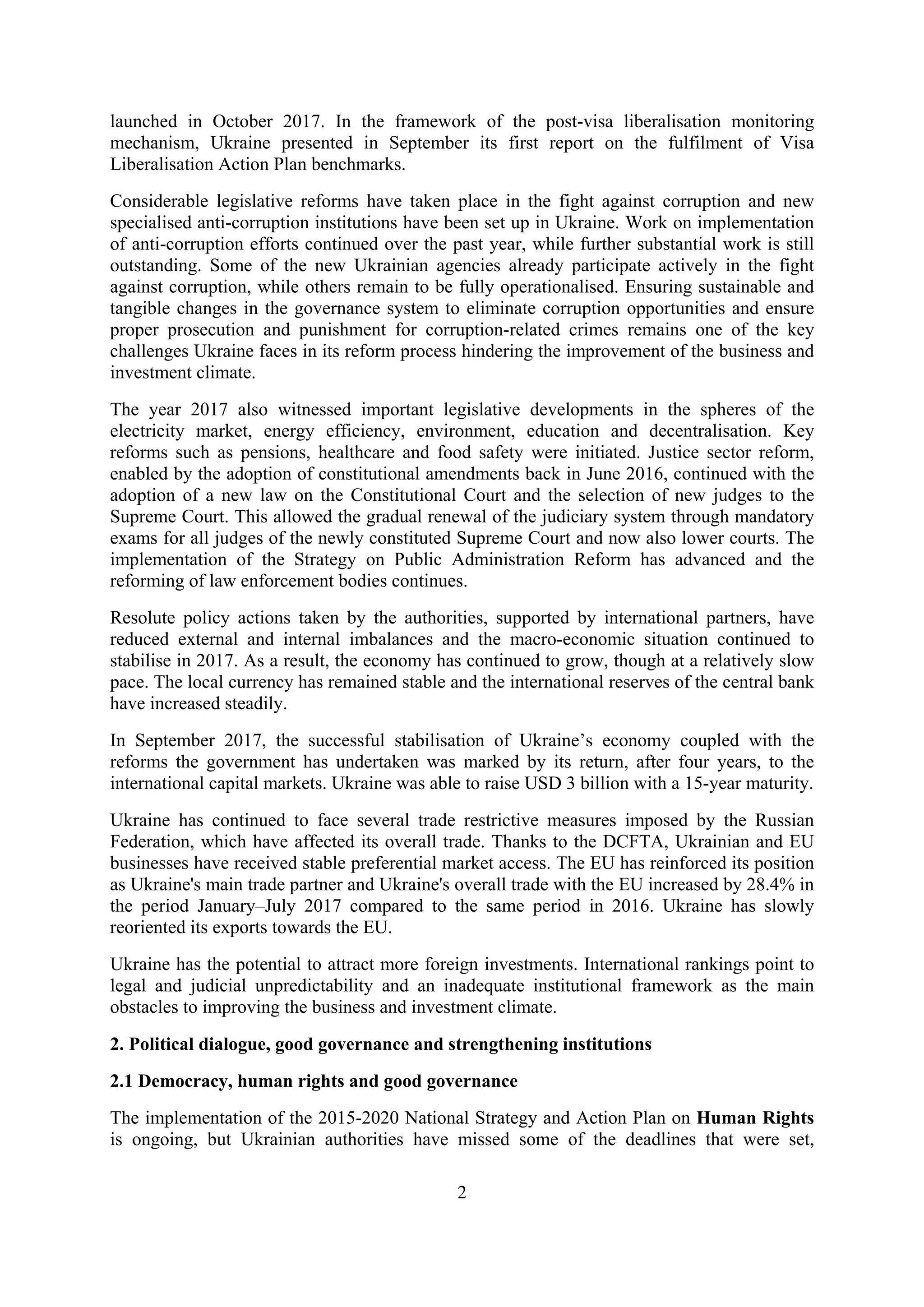 2
launched in October 2017. In the framework of the post-visa liberalisation monitoring
mechanism, Ukraine presented in September its first report on the fulfilment of Visa
Liberalisation Action Plan benchmarks.
Considerable legislative reforms have taken place in the fight against corruption and new
specialised anti-corruption institutions have been set up in Ukraine. Work on implementation
of anti-corruption efforts continued over the past year, while further substantial work is still
outstanding. Some of the new Ukrainian agencies already participate actively in the fight
against corruption, while others remain to be fully operationalised. Ensuring sustainable and
tangible changes in the governance system to eliminate corruption opportunities and ensure
proper prosecution and punishment for corruption-related crimes remains one of the key
challenges Ukraine faces in its reform process hindering the improvement of the business and
investment climate.
The year 2017 also witnessed important legislative developments in the spheres of the
electricity market, energy efficiency, environment, education and decentralisation. Key
reforms such as pensions, healthcare and food safety were initiated. Justice sector reform,
enabled by the adoption of constitutional amendments back in June 2016, continued with the
adoption of a new law on the Constitutional Court and the selection of new judges to the
Supreme Court. This allowed the gradual renewal of the judiciary system through mandatory
exams for all judges of the newly constituted Supreme Court and now also lower courts. The
implementation of the Strategy on Public Administration Reform has advanced and the
reforming of law enforcement bodies continues.
Resolute policy actions taken by the authorities, supported by international partners, have
reduced external and internal imbalances and the macro-economic situation continued to
stabilise in 2017. As a result, the economy has continued to grow, though at a relatively slow
pace. The local currency has remained stable and the international reserves of the central bank
have increased steadily.
In September 2017, the successful stabilisation of Ukraine’s economy coupled with the
reforms the government has undertaken was marked by its return, after four years, to the
international capital markets. Ukraine was able to raise USD 3 billion with a 15-year maturity.
Ukraine has continued to face several trade restrictive measures imposed by the Russian
Federation, which have affected its overall trade. Thanks to the DCFTA, Ukrainian and EU
businesses have received stable preferential market access. The EU has reinforced its position
as Ukraine's main trade partner and Ukraine's overall trade with the EU increased by 28.4% in
the period January–July 2017 compared to the same period in 2016. Ukraine has slowly
reoriented its exports towards the EU.
Ukraine has the potential to attract more foreign investments. International rankings point to
legal and judicial unpredictability and an inadequate institutional framework as the main
obstacles to improving the business and investment climate.
2. Political dialogue, good governance and strengthening institutions
2.1 Democracy, human rights and good governance
The implementation of the 2015-2020 National Strategy and Action Plan on Human Rights
is ongoing, but Ukrainian authorities have missed some of the deadlines that were set,
 