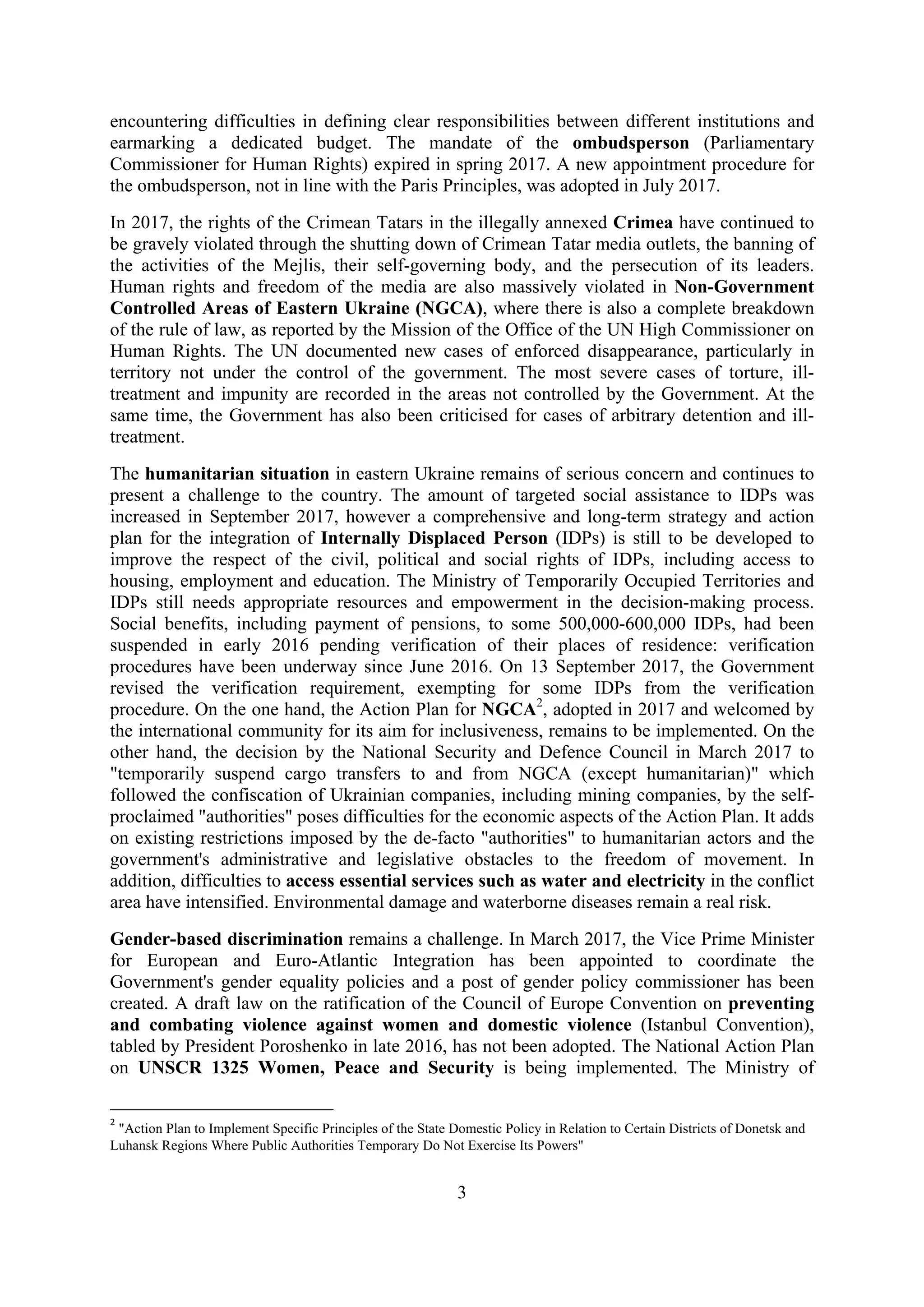3
encountering difficulties in defining clear responsibilities between different institutions and
earmarking a dedicated budget. The mandate of the ombudsperson (Parliamentary
Commissioner for Human Rights) expired in spring 2017. A new appointment procedure for
the ombudsperson, not in line with the Paris Principles, was adopted in July 2017.
In 2017, the rights of the Crimean Tatars in the illegally annexed Crimea have continued to
be gravely violated through the shutting down of Crimean Tatar media outlets, the banning of
the activities of the Mejlis, their self-governing body, and the persecution of its leaders.
Human rights and freedom of the media are also massively violated in Non-Government
Controlled Areas of Eastern Ukraine (NGCA), where there is also a complete breakdown
of the rule of law, as reported by the Mission of the Office of the UN High Commissioner on
Human Rights. The UN documented new cases of enforced disappearance, particularly in
territory not under the control of the government. The most severe cases of torture, ill-
treatment and impunity are recorded in the areas not controlled by the Government. At the
same time, the Government has also been criticised for cases of arbitrary detention and ill-
treatment.
The humanitarian situation in eastern Ukraine remains of serious concern and continues to
present a challenge to the country. The amount of targeted social assistance to IDPs was
increased in September 2017, however a comprehensive and long-term strategy and action
plan for the integration of Internally Displaced Person (IDPs) is still to be developed to
improve the respect of the civil, political and social rights of IDPs, including access to
housing, employment and education. The Ministry of Temporarily Occupied Territories and
IDPs still needs appropriate resources and empowerment in the decision-making process.
Social benefits, including payment of pensions, to some 500,000-600,000 IDPs, had been
suspended in early 2016 pending verification of their places of residence: verification
procedures have been underway since June 2016. On 13 September 2017, the Government
revised the verification requirement, exempting for some IDPs from the verification
procedure. On the one hand, the Action Plan for NGCA2
, adopted in 2017 and welcomed by
the international community for its aim for inclusiveness, remains to be implemented. On the
other hand, the decision by the National Security and Defence Council in March 2017 to
"temporarily suspend cargo transfers to and from NGCA (except humanitarian)" which
followed the confiscation of Ukrainian companies, including mining companies, by the self-
proclaimed "authorities" poses difficulties for the economic aspects of the Action Plan. It adds
on existing restrictions imposed by the de-facto "authorities" to humanitarian actors and the
government's administrative and legislative obstacles to the freedom of movement. In
addition, difficulties to access essential services such as water and electricity in the conflict
area have intensified. Environmental damage and waterborne diseases remain a real risk.
Gender-based discrimination remains a challenge. In March 2017, the Vice Prime Minister
for European and Euro-Atlantic Integration has been appointed to coordinate the
Government's gender equality policies and a post of gender policy commissioner has been
created. A draft law on the ratification of the Council of Europe Convention on preventing
and combating violence against women and domestic violence (Istanbul Convention),
tabled by President Poroshenko in late 2016, has not been adopted. The National Action Plan
on UNSCR 1325 Women, Peace and Security is being implemented. The Ministry of
2
"Action Plan to Implement Specific Principles of the State Domestic Policy in Relation to Certain Districts of Donetsk and
Luhansk Regions Where Public Authorities Temporary Do Not Exercise Its Powers"
 