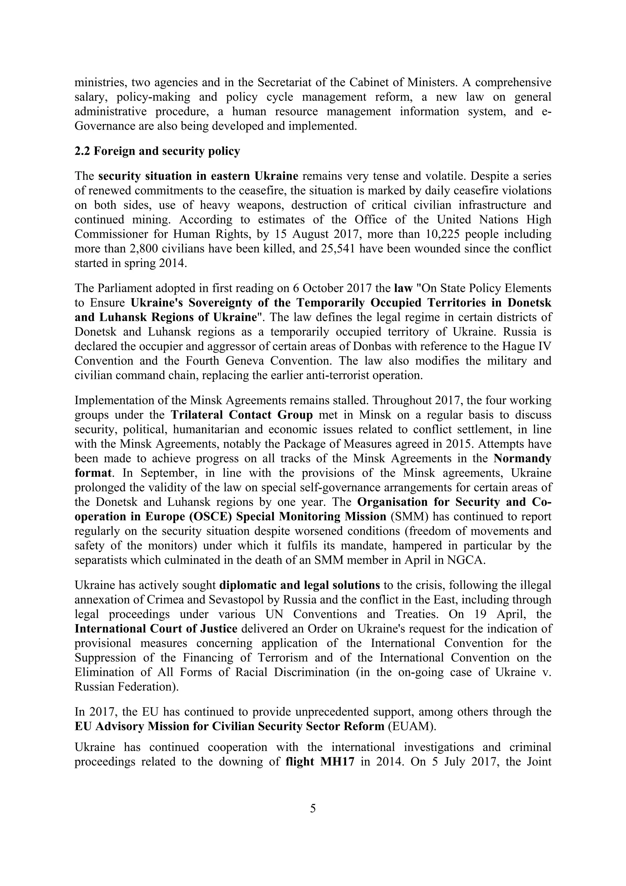 5
ministries, two agencies and in the Secretariat of the Cabinet of Ministers. A comprehensive
salary, policy-making and policy cycle management reform, a new law on general
administrative procedure, a human resource management information system, and e-
Governance are also being developed and implemented.
2.2 Foreign and security policy
The security situation in eastern Ukraine remains very tense and volatile. Despite a series
of renewed commitments to the ceasefire, the situation is marked by daily ceasefire violations
on both sides, use of heavy weapons, destruction of critical civilian infrastructure and
continued mining. According to estimates of the Office of the United Nations High
Commissioner for Human Rights, by 15 August 2017, more than 10,225 people including
more than 2,800 civilians have been killed, and 25,541 have been wounded since the conflict
started in spring 2014.
The Parliament adopted in first reading on 6 October 2017 the law "On State Policy Elements
to Ensure Ukraine's Sovereignty of the Temporarily Occupied Territories in Donetsk
and Luhansk Regions of Ukraine". The law defines the legal regime in certain districts of
Donetsk and Luhansk regions as a temporarily occupied territory of Ukraine. Russia is
declared the occupier and aggressor of certain areas of Donbas with reference to the Hague IV
Convention and the Fourth Geneva Convention. The law also modifies the military and
civilian command chain, replacing the earlier anti-terrorist operation.
Implementation of the Minsk Agreements remains stalled. Throughout 2017, the four working
groups under the Trilateral Contact Group met in Minsk on a regular basis to discuss
security, political, humanitarian and economic issues related to conflict settlement, in line
with the Minsk Agreements, notably the Package of Measures agreed in 2015. Attempts have
been made to achieve progress on all tracks of the Minsk Agreements in the Normandy
format. In September, in line with the provisions of the Minsk agreements, Ukraine
prolonged the validity of the law on special self-governance arrangements for certain areas of
the Donetsk and Luhansk regions by one year. The Organisation for Security and Co-
operation in Europe (OSCE) Special Monitoring Mission (SMM) has continued to report
regularly on the security situation despite worsened conditions (freedom of movements and
safety of the monitors) under which it fulfils its mandate, hampered in particular by the
separatists which culminated in the death of an SMM member in April in NGCA.
Ukraine has actively sought diplomatic and legal solutions to the crisis, following the illegal
annexation of Crimea and Sevastopol by Russia and the conflict in the East, including through
legal proceedings under various UN Conventions and Treaties. On 19 April, the
International Court of Justice delivered an Order on Ukraine's request for the indication of
provisional measures concerning application of the International Convention for the
Suppression of the Financing of Terrorism and of the International Convention on the
Elimination of All Forms of Racial Discrimination (in the on-going case of Ukraine v.
Russian Federation).
In 2017, the EU has continued to provide unprecedented support, among others through the
EU Advisory Mission for Civilian Security Sector Reform (EUAM).
Ukraine has continued cooperation with the international investigations and criminal
proceedings related to the downing of flight MH17 in 2014. On 5 July 2017, the Joint
 