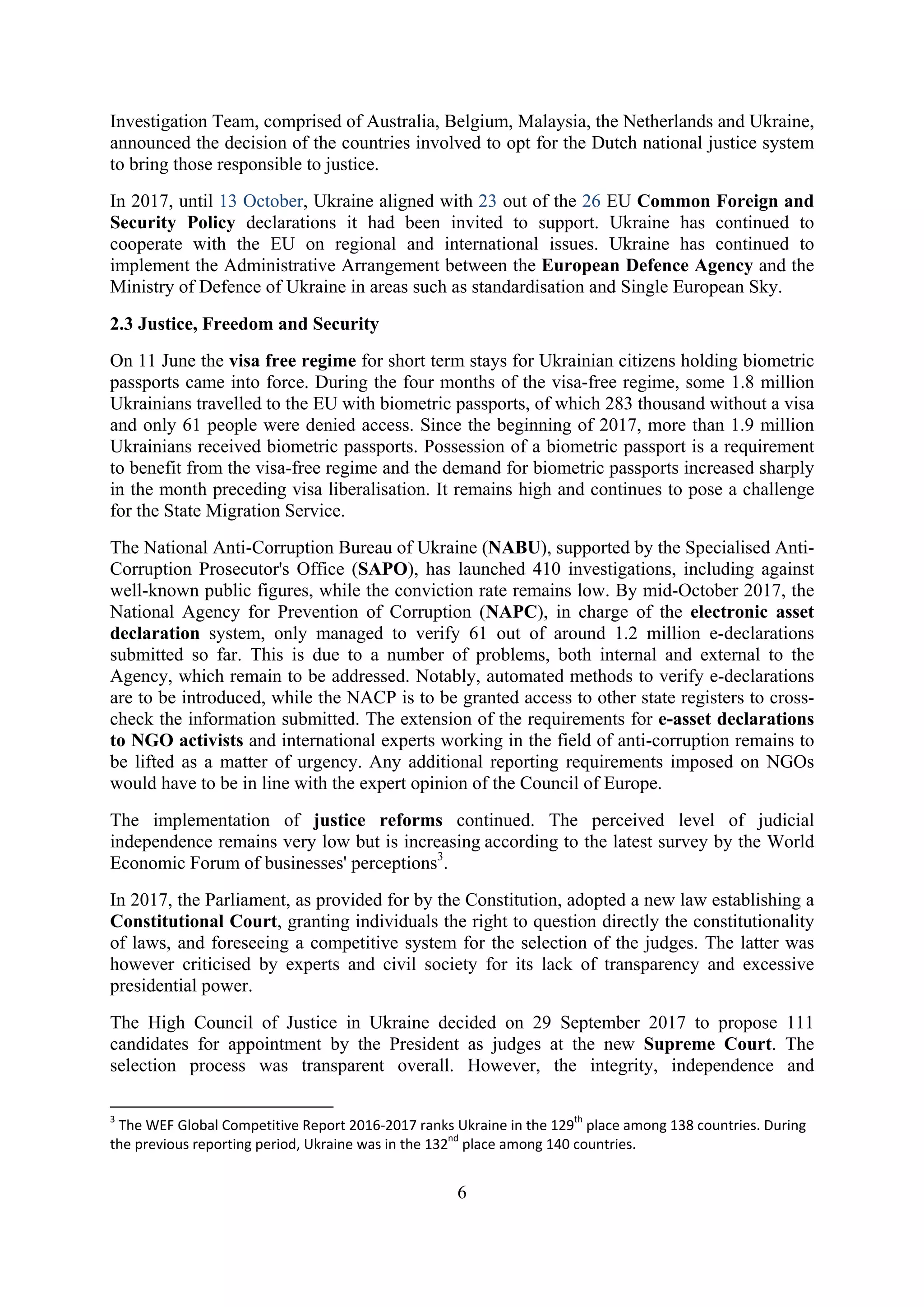 6
Investigation Team, comprised of Australia, Belgium, Malaysia, the Netherlands and Ukraine,
announced the decision of the countries involved to opt for the Dutch national justice system
to bring those responsible to justice.
In 2017, until 13 October, Ukraine aligned with 23 out of the 26 EU Common Foreign and
Security Policy declarations it had been invited to support. Ukraine has continued to
cooperate with the EU on regional and international issues. Ukraine has continued to
implement the Administrative Arrangement between the European Defence Agency and the
Ministry of Defence of Ukraine in areas such as standardisation and Single European Sky.
2.3 Justice, Freedom and Security
On 11 June the visa free regime for short term stays for Ukrainian citizens holding biometric
passports came into force. During the four months of the visa-free regime, some 1.8 million
Ukrainians travelled to the EU with biometric passports, of which 283 thousand without a visa
and only 61 people were denied access. Since the beginning of 2017, more than 1.9 million
Ukrainians received biometric passports. Possession of a biometric passport is a requirement
to benefit from the visa-free regime and the demand for biometric passports increased sharply
in the month preceding visa liberalisation. It remains high and continues to pose a challenge
for the State Migration Service.
The National Anti-Corruption Bureau of Ukraine (NABU), supported by the Specialised Anti-
Corruption Prosecutor's Office (SAPO), has launched 410 investigations, including against
well-known public figures, while the conviction rate remains low. By mid-October 2017, the
National Agency for Prevention of Corruption (NAPC), in charge of the electronic asset
declaration system, only managed to verify 61 out of around 1.2 million e-declarations
submitted so far. This is due to a number of problems, both internal and external to the
Agency, which remain to be addressed. Notably, automated methods to verify e-declarations
are to be introduced, while the NACP is to be granted access to other state registers to cross-
check the information submitted. The extension of the requirements for e-asset declarations
to NGO activists and international experts working in the field of anti-corruption remains to
be lifted as a matter of urgency. Any additional reporting requirements imposed on NGOs
would have to be in line with the expert opinion of the Council of Europe.
The implementation of justice reforms continued. The perceived level of judicial
independence remains very low but is increasing according to the latest survey by the World
Economic Forum of businesses' perceptions3
.
In 2017, the Parliament, as provided for by the Constitution, adopted a new law establishing a
Constitutional Court, granting individuals the right to question directly the constitutionality
of laws, and foreseeing a competitive system for the selection of the judges. The latter was
however criticised by experts and civil society for its lack of transparency and excessive
presidential power.
The High Council of Justice in Ukraine decided on 29 September 2017 to propose 111
candidates for appointment by the President as judges at the new Supreme Court. The
selection process was transparent overall. However, the integrity, independence and
3
The WEF Global Competitive Report 2016-2017 ranks Ukraine in the 129th
place among 138 countries. During
the previous reporting period, Ukraine was in the 132nd
place among 140 countries.
 