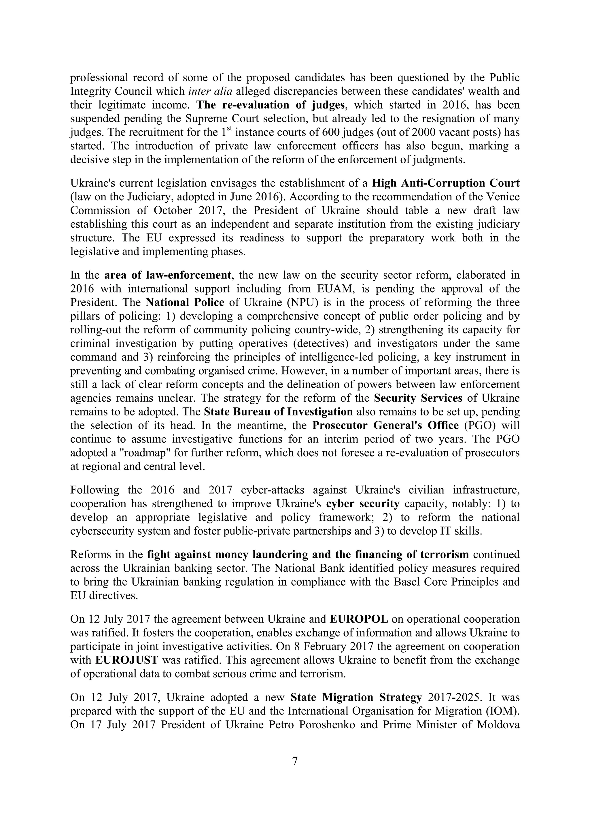 7
professional record of some of the proposed candidates has been questioned by the Public
Integrity Council which inter alia alleged discrepancies between these candidates' wealth and
their legitimate income. The re-evaluation of judges, which started in 2016, has been
suspended pending the Supreme Court selection, but already led to the resignation of many
judges. The recruitment for the 1st
instance courts of 600 judges (out of 2000 vacant posts) has
started. The introduction of private law enforcement officers has also begun, marking a
decisive step in the implementation of the reform of the enforcement of judgments.
Ukraine's current legislation envisages the establishment of a High Anti-Corruption Court
(law on the Judiciary, adopted in June 2016). According to the recommendation of the Venice
Commission of October 2017, the President of Ukraine should table a new draft law
establishing this court as an independent and separate institution from the existing judiciary
structure. The EU expressed its readiness to support the preparatory work both in the
legislative and implementing phases.
In the area of law-enforcement, the new law on the security sector reform, elaborated in
2016 with international support including from EUAM, is pending the approval of the
President. The National Police of Ukraine (NPU) is in the process of reforming the three
pillars of policing: 1) developing a comprehensive concept of public order policing and by
rolling-out the reform of community policing country-wide, 2) strengthening its capacity for
criminal investigation by putting operatives (detectives) and investigators under the same
command and 3) reinforcing the principles of intelligence-led policing, a key instrument in
preventing and combating organised crime. However, in a number of important areas, there is
still a lack of clear reform concepts and the delineation of powers between law enforcement
agencies remains unclear. The strategy for the reform of the Security Services of Ukraine
remains to be adopted. The State Bureau of Investigation also remains to be set up, pending
the selection of its head. In the meantime, the Prosecutor General's Office (PGO) will
continue to assume investigative functions for an interim period of two years. The PGO
adopted a "roadmap" for further reform, which does not foresee a re-evaluation of prosecutors
at regional and central level.
Following the 2016 and 2017 cyber-attacks against Ukraine's civilian infrastructure,
cooperation has strengthened to improve Ukraine's cyber security capacity, notably: 1) to
develop an appropriate legislative and policy framework; 2) to reform the national
cybersecurity system and foster public-private partnerships and 3) to develop IT skills.
Reforms in the fight against money laundering and the financing of terrorism continued
across the Ukrainian banking sector. The National Bank identified policy measures required
to bring the Ukrainian banking regulation in compliance with the Basel Core Principles and
EU directives.
On 12 July 2017 the agreement between Ukraine and EUROPOL on operational cooperation
was ratified. It fosters the cooperation, enables exchange of information and allows Ukraine to
participate in joint investigative activities. On 8 February 2017 the agreement on cooperation
with EUROJUST was ratified. This agreement allows Ukraine to benefit from the exchange
of operational data to combat serious crime and terrorism.
On 12 July 2017, Ukraine adopted a new State Migration Strategy 2017-2025. It was
prepared with the support of the EU and the International Organisation for Migration (IOM).
On 17 July 2017 President of Ukraine Petro Poroshenko and Prime Minister of Moldova
 
