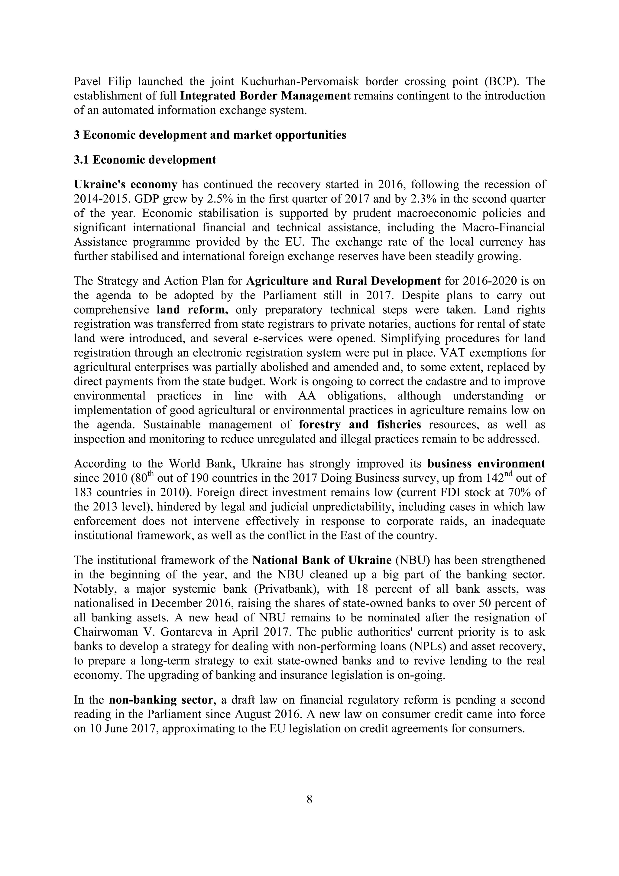 8
Pavel Filip launched the joint Kuchurhan-Pervomaisk border crossing point (BCP). The
establishment of full Integrated Border Management remains contingent to the introduction
of an automated information exchange system.
3 Economic development and market opportunities
3.1 Economic development
Ukraine's economy has continued the recovery started in 2016, following the recession of
2014-2015. GDP grew by 2.5% in the first quarter of 2017 and by 2.3% in the second quarter
of the year. Economic stabilisation is supported by prudent macroeconomic policies and
significant international financial and technical assistance, including the Macro-Financial
Assistance programme provided by the EU. The exchange rate of the local currency has
further stabilised and international foreign exchange reserves have been steadily growing.
The Strategy and Action Plan for Agriculture and Rural Development for 2016-2020 is on
the agenda to be adopted by the Parliament still in 2017. Despite plans to carry out
comprehensive land reform, only preparatory technical steps were taken. Land rights
registration was transferred from state registrars to private notaries, auctions for rental of state
land were introduced, and several e-services were opened. Simplifying procedures for land
registration through an electronic registration system were put in place. VAT exemptions for
agricultural enterprises was partially abolished and amended and, to some extent, replaced by
direct payments from the state budget. Work is ongoing to correct the cadastre and to improve
environmental practices in line with AA obligations, although understanding or
implementation of good agricultural or environmental practices in agriculture remains low on
the agenda. Sustainable management of forestry and fisheries resources, as well as
inspection and monitoring to reduce unregulated and illegal practices remain to be addressed.
According to the World Bank, Ukraine has strongly improved its business environment
since 2010 (80th
out of 190 countries in the 2017 Doing Business survey, up from 142nd
out of
183 countries in 2010). Foreign direct investment remains low (current FDI stock at 70% of
the 2013 level), hindered by legal and judicial unpredictability, including cases in which law
enforcement does not intervene effectively in response to corporate raids, an inadequate
institutional framework, as well as the conflict in the East of the country.
The institutional framework of the National Bank of Ukraine (NBU) has been strengthened
in the beginning of the year, and the NBU cleaned up a big part of the banking sector.
Notably, a major systemic bank (Privatbank), with 18 percent of all bank assets, was
nationalised in December 2016, raising the shares of state-owned banks to over 50 percent of
all banking assets. A new head of NBU remains to be nominated after the resignation of
Chairwoman V. Gontareva in April 2017. The public authorities' current priority is to ask
banks to develop a strategy for dealing with non-performing loans (NPLs) and asset recovery,
to prepare a long-term strategy to exit state-owned banks and to revive lending to the real
economy. The upgrading of banking and insurance legislation is on-going.
In the non-banking sector, a draft law on financial regulatory reform is pending a second
reading in the Parliament since August 2016. A new law on consumer credit came into force
on 10 June 2017, approximating to the EU legislation on credit agreements for consumers.
 