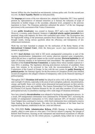 4
Internal Affairs has also launched an anti-domestic violence police unit. For the second year
in a row, the Kyiv Equality March was held peacefully.
The language provisions of the new education law, adopted in September 2017, have sparked
protests by representatives of national minorities as it foresees the reduction of scope of
instruction in mother tongue at the secondary education level, compared to the previous
legislation in force. The Ukrainian authorities submitted the article 7 of the law (language
provisions) to the assessment of the Venice Commission.
A new public broadcaster was created in January 2017 and a new Director selected.
However, it remains under-financed. Instances of physical attacks against journalists have
persisted, along with impunity for those who committed such crimes. The investigation into
the high-profile killing of the prominent journalist Pavel Sheremet in July 2016 has not yet
brought results, raising serious questions about the efficiency and transparency of law
enforcement institutions.
Work has not been launched to prepare for the ratification of the Rome Statute of the
International Criminal Court, while the three-year vacatio legis constitutional clause
remains in application.
In 2017, local elections were held in 242 newly amalgamated communities as part of the
ongoing decentralisation. Independent civil society observers reported some irregularities,
which did not have a significant impact on the overall outcome. Electoral legislation for all
types of elections remains to be harmonised and consolidated. The appointment of 13 new
members of the Central Election Commission, to replace those whose mandate expired on 1
June 2014, is pending. The legislation allowing post-election exclusion of candidates from
party lists remains to be reviewed in line with the recommendations of the Venice
Commission of the Council of Europe. In line with the new system for public financing of
political parties: the National Agency for the Prevention of Corruption (NAPC) has initiated
several investigations into alleged violation of transparency rules on the financial reporting of
political parties.
Throughout 2017, Ukrainian civil society has played an active role in the promotion, design
and oversight of reforms, especially in the areas of anti-corruption, judiciary, decentralisation,
energy, and health. Some civil society actors denounced increased pressure on their activity,
undermining their work and credibility. The Eastern Partnership Civil Society Platform, the
EU-Ukraine Civil Society Platform foreseen by the AA and other members of civil society
participated actively in consultative meetings with a wide range of Ukrainian institutions.
New laws related to decentralisation were adopted to facilitate the amalgamation process. As
a result, 249 amalgamated communities were constituted by 29 October 2017, increasing the
number of amalgamated communities to 614, which represent 20% of Ukraine's territory.
Local budgets have continued to increase, while local communities have continued to receive
State funding for local development. The rules for the distribution of the State fund for
regional development, established in the law, were not followed.
The 2016-2020 Public Administration Reform (PAR) Strategy is being implemented
steadily, albeit in some areas at a slow pace. Civil Service reform is ongoing: the concept of
Reform Staff Positions, focusing on the transparent and merit-based recruitment of officials
for positions that are key for the reform process, is gradually being rolled out in ten pilot
 