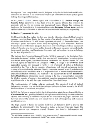 6
Investigation Team, comprised of Australia, Belgium, Malaysia, the Netherlands and Ukraine,
announced the decision of the countries involved to opt for the Dutch national justice system
to bring those responsible to justice.
In 2017, until 13 October, Ukraine aligned with 23 out of the 26 EU Common Foreign and
Security Policy declarations it had been invited to support. Ukraine has continued to
cooperate with the EU on regional and international issues. Ukraine has continued to
implement the Administrative Arrangement between the European Defence Agency and the
Ministry of Defence of Ukraine in areas such as standardisation and Single European Sky.
2.3 Justice, Freedom and Security
On 11 June the visa free regime for short term stays for Ukrainian citizens holding biometric
passports came into force. During the four months of the visa-free regime, some 1.8 million
Ukrainians travelled to the EU with biometric passports, of which 283 thousand without a visa
and only 61 people were denied access. Since the beginning of 2017, more than 1.9 million
Ukrainians received biometric passports. Possession of a biometric passport is a requirement
to benefit from the visa-free regime and the demand for biometric passports increased sharply
in the month preceding visa liberalisation. It remains high and continues to pose a challenge
for the State Migration Service.
The National Anti-Corruption Bureau of Ukraine (NABU), supported by the Specialised Anti-
Corruption Prosecutor's Office (SAPO), has launched 410 investigations, including against
well-known public figures, while the conviction rate remains low. By mid-October 2017, the
National Agency for Prevention of Corruption (NAPC), in charge of the electronic asset
declaration system, only managed to verify 61 out of around 1.2 million e-declarations
submitted so far. This is due to a number of problems, both internal and external to the
Agency, which remain to be addressed. Notably, automated methods to verify e-declarations
are to be introduced, while the NACP is to be granted access to other state registers to cross-
check the information submitted. The extension of the requirements for e-asset declarations
to NGO activists and international experts working in the field of anti-corruption remains to
be lifted as a matter of urgency. Any additional reporting requirements imposed on NGOs
would have to be in line with the expert opinion of the Council of Europe.
The implementation of justice reforms continued. The perceived level of judicial
independence remains very low but is increasing according to the latest survey by the World
Economic Forum of businesses' perceptions3
.
In 2017, the Parliament, as provided for by the Constitution, adopted a new law establishing a
Constitutional Court, granting individuals the right to question directly the constitutionality
of laws, and foreseeing a competitive system for the selection of the judges. The latter was
however criticised by experts and civil society for its lack of transparency and excessive
presidential power.
The High Council of Justice in Ukraine decided on 29 September 2017 to propose 111
candidates for appointment by the President as judges at the new Supreme Court. The
selection process was transparent overall. However, the integrity, independence and
3
The WEF Global Competitive Report 2016-2017 ranks Ukraine in the 129th
place among 138 countries. During
the previous reporting period, Ukraine was in the 132nd
place among 140 countries.
 