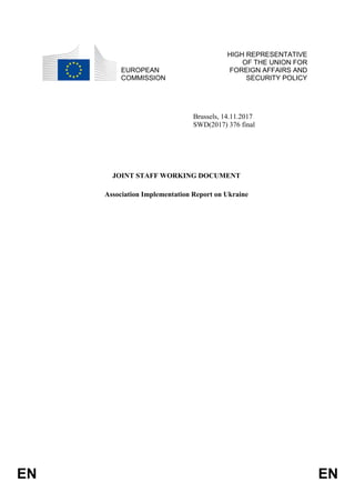 EN EN
EUROPEAN
COMMISSION
HIGH REPRESENTATIVE
OF THE UNION FOR
FOREIGN AFFAIRS AND
SECURITY POLICY
Brussels, 14.11.2017
SWD(2017) 376 final
JOINT STAFF WORKING DOCUMENT
Association Implementation Report on Ukraine
 