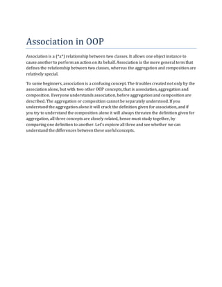 Association in OOP
Association is a (*a*) relationship between two classes. It allows one object instance to
cause another to perform an action on its behalf. Association is the more general term that
defines the relationship between two classes, whereas the aggregation and composition are
relatively special.
To some beginners, association is a confusing concept. The troubles created not only by the
association alone, but with two other OOP concepts, that is association, aggregation and
composition. Everyone understands association, before aggregation and composition are
described. The aggregation or composition cannot be separately understood. If you
understand the aggregation alone it will crack the definition given for association, and if
you try to understand the composition alone it will always threaten the definition given for
aggregation, all three concepts are closely related, hence must study together, by
comparing one definition to another. Let’s explore all three and see whether we can
understand the differences between these useful concepts.
 