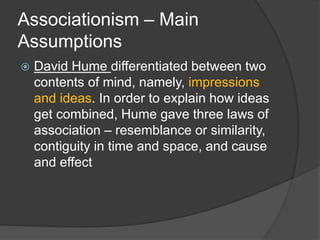 Associationism – Main
Assumptions
 David Hume differentiated between two
contents of mind, namely, impressions
and ideas. In order to explain how ideas
get combined, Hume gave three laws of
association – resemblance or similarity,
contiguity in time and space, and cause
and effect
 