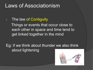 Laws of Associationism
I. The law of Contiguity
Things or events that occur close to
each other in space and time tend to
get linked together in the mind
Eg: if we think about thunder we also think
about lightening
 