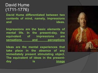 David Hume differentiated between two
contents of mind, namely, impressions
and ideas.
Impressions are the basic elements of
mental life. In the present-day, the
equivalent of impressions are
sensations and perceptions
Ideas are the mental experiences that
take place in the absence of any
immediately present stimulating object.
The equivalent of ideas in the present-
day is image
David Hume
(1711-1776)
 